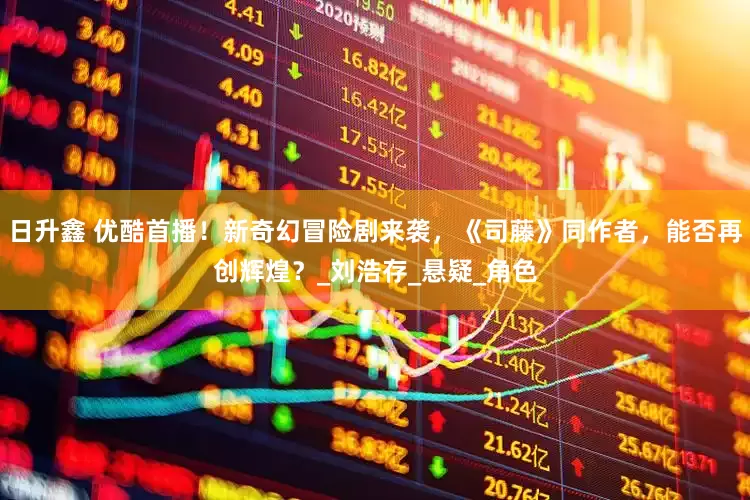 日升鑫 优酷首播！新奇幻冒险剧来袭，《司藤》同作者，能否再创辉煌？_刘浩存_悬疑_角色