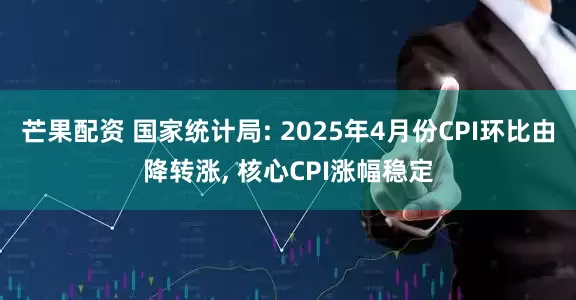 芒果配资 国家统计局: 2025年4月份CPI环比由降转涨, 核心CPI涨幅稳定