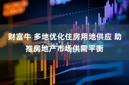 财富牛 多地优化住房用地供应 助推房地产市场供需平衡