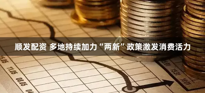 顺发配资 多地持续加力“两新”政策激发消费活力