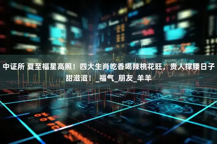 中证所 夏至福星高照！四大生肖吃香喝辣桃花旺，贵人撑腰日子甜滋滋！_福气_朋友_羊羊