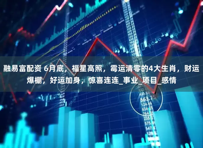 融易富配资 6月底，福星高照，霉运清零的4大生肖，财运爆棚，好运加身，惊喜连连_事业_项目_感情