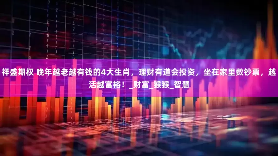 祥盛期权 晚年越老越有钱的4大生肖，理财有道会投资，坐在家里数钞票，越活越富裕！_财富_猴猴_智慧
