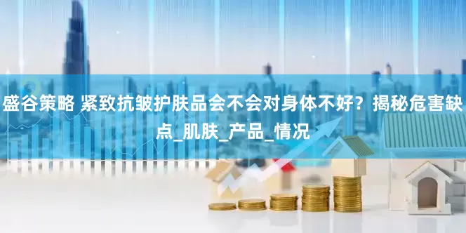 盛谷策略 紧致抗皱护肤品会不会对身体不好？揭秘危害缺点_肌肤_产品_情况