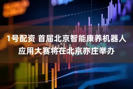 1号配资 首届北京智能康养机器人应用大赛将在北京亦庄举办