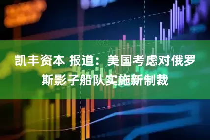 凯丰资本 报道：美国考虑对俄罗斯影子船队实施新制裁