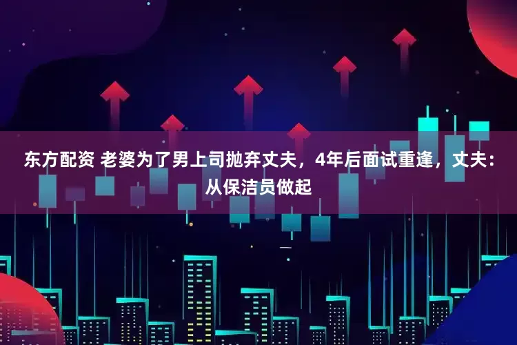 东方配资 老婆为了男上司抛弃丈夫，4年后面试重逢，丈夫：从保洁员做起