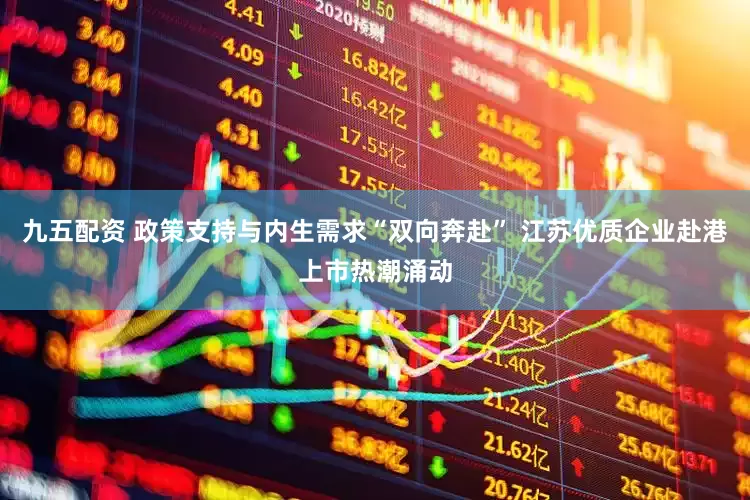 九五配资 政策支持与内生需求“双向奔赴” 江苏优质企业赴港上市热潮涌动