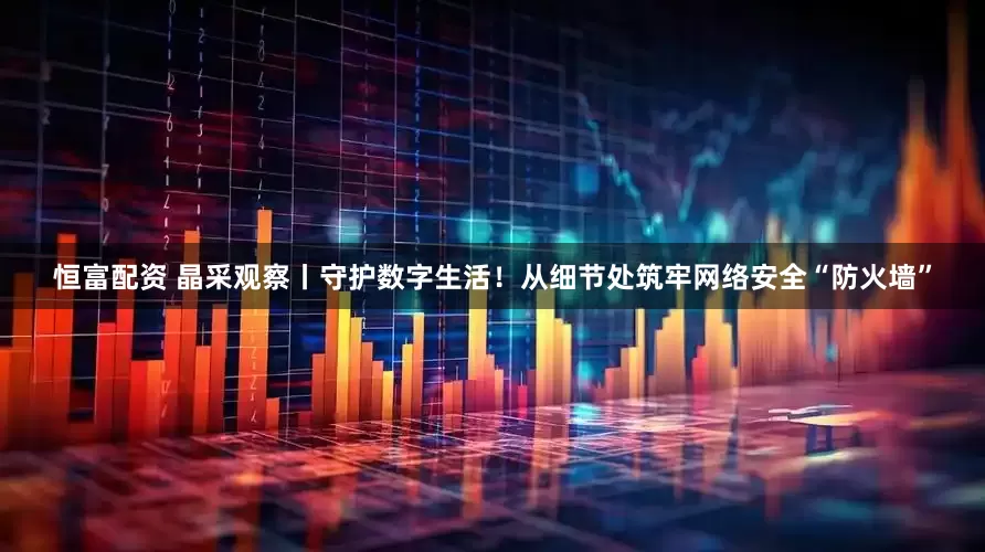 恒富配资 晶采观察丨守护数字生活！从细节处筑牢网络安全“防火墙”