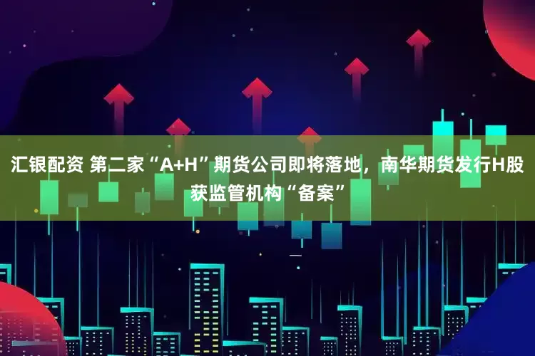 汇银配资 第二家“A+H”期货公司即将落地，南华期货发行H股获监管机构“备案”