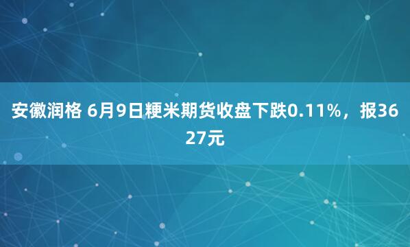 安徽润格 6月9日粳米期货收盘下跌0.11%，报3627元