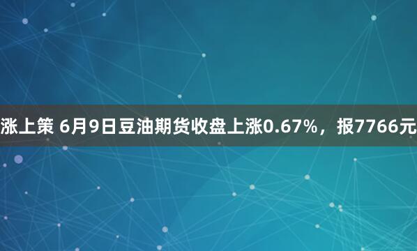 涨上策 6月9日豆油期货收盘上涨0.67%，报7766元