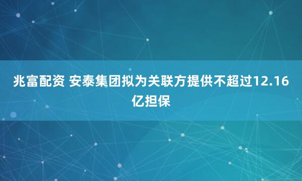 兆富配资 安泰集团拟为关联方提供不超过12.16亿担保
