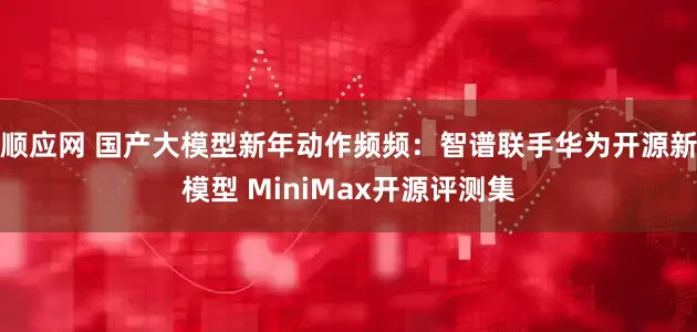 顺应网 国产大模型新年动作频频：智谱联手华为开源新模型 MiniMax开源评测集