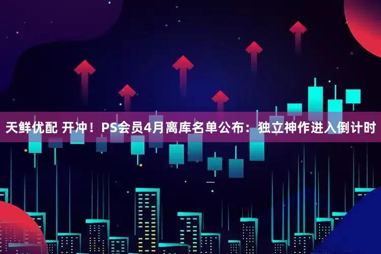 天鲜优配 开冲！PS会员4月离库名单公布：独立神作进入倒计时