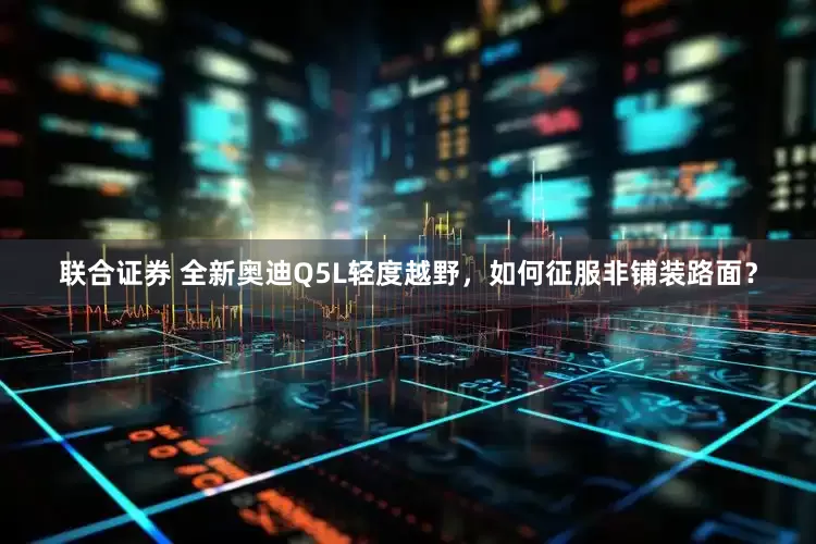 联合证券 全新奥迪Q5L轻度越野，如何征服非铺装路面？